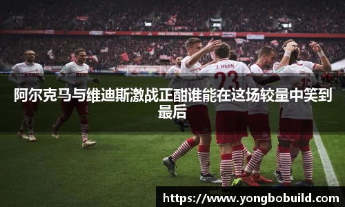 阿尔克马与维迪斯激战正酣谁能在这场较量中笑到最后